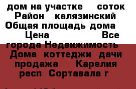 дом на участке 30 соток › Район ­ калязинский › Общая площадь дома ­ 73 › Цена ­ 1 600 000 - Все города Недвижимость » Дома, коттеджи, дачи продажа   . Карелия респ.,Сортавала г.